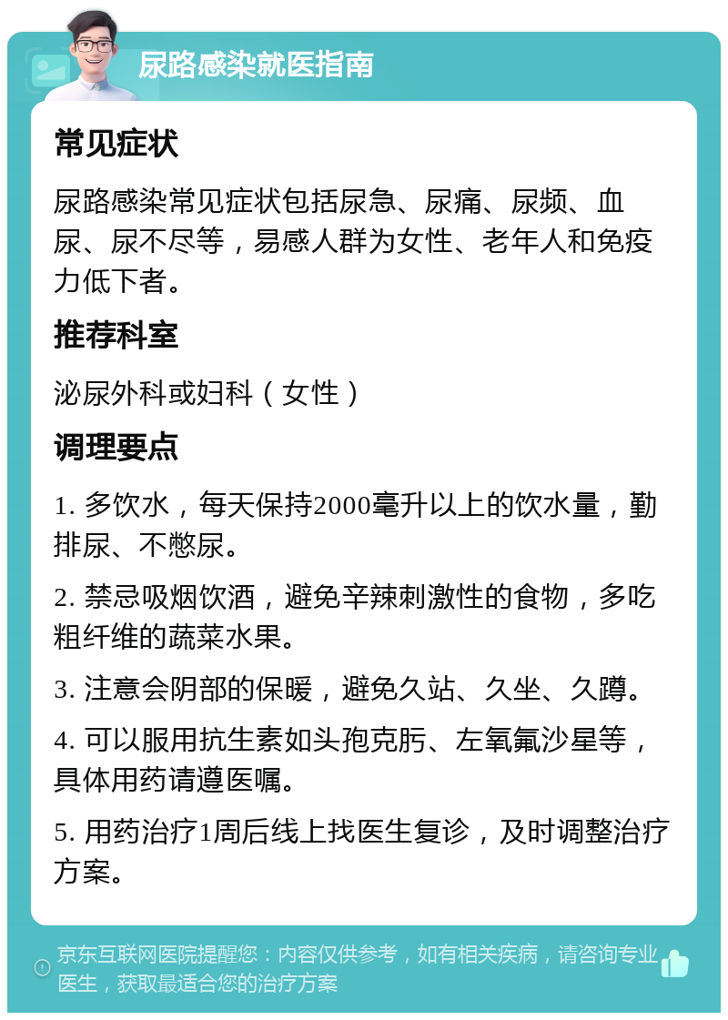 尿路感染就医指南 常见症状 尿路感染常见症状包括尿急、尿痛、尿频、血尿、尿不尽等，易感人群为女性、老年人和免疫力低下者。 推荐科室 泌尿外科或妇科（女性） 调理要点 1. 多饮水，每天保持2000毫升以上的饮水量，勤排尿、不憋尿。 2. 禁忌吸烟饮酒，避免辛辣刺激性的食物，多吃粗纤维的蔬菜水果。 3. 注意会阴部的保暖，避免久站、久坐、久蹲。 4. 可以服用抗生素如头孢克肟、左氧氟沙星等，具体用药请遵医嘱。 5. 用药治疗1周后线上找医生复诊，及时调整治疗方案。