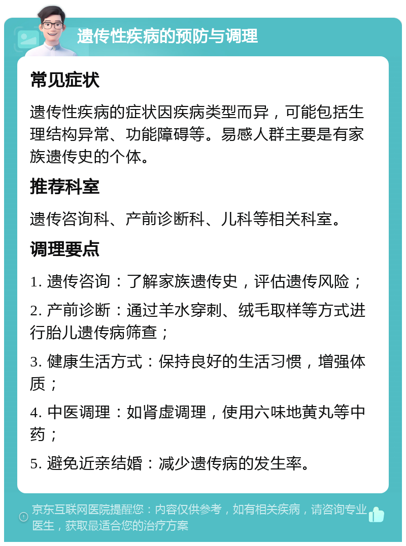 遗传性疾病的预防与调理 常见症状 遗传性疾病的症状因疾病类型而异，可能包括生理结构异常、功能障碍等。易感人群主要是有家族遗传史的个体。 推荐科室 遗传咨询科、产前诊断科、儿科等相关科室。 调理要点 1. 遗传咨询：了解家族遗传史，评估遗传风险； 2. 产前诊断：通过羊水穿刺、绒毛取样等方式进行胎儿遗传病筛查； 3. 健康生活方式：保持良好的生活习惯，增强体质； 4. 中医调理：如肾虚调理，使用六味地黄丸等中药； 5. 避免近亲结婚：减少遗传病的发生率。