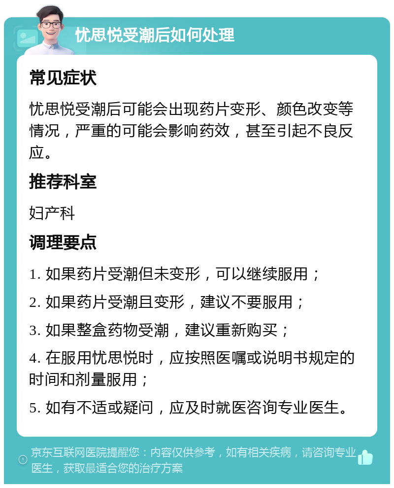 忧思悦受潮后如何处理 常见症状 忧思悦受潮后可能会出现药片变形、颜色改变等情况，严重的可能会影响药效，甚至引起不良反应。 推荐科室 妇产科 调理要点 1. 如果药片受潮但未变形，可以继续服用； 2. 如果药片受潮且变形，建议不要服用； 3. 如果整盒药物受潮，建议重新购买； 4. 在服用忧思悦时，应按照医嘱或说明书规定的时间和剂量服用； 5. 如有不适或疑问，应及时就医咨询专业医生。