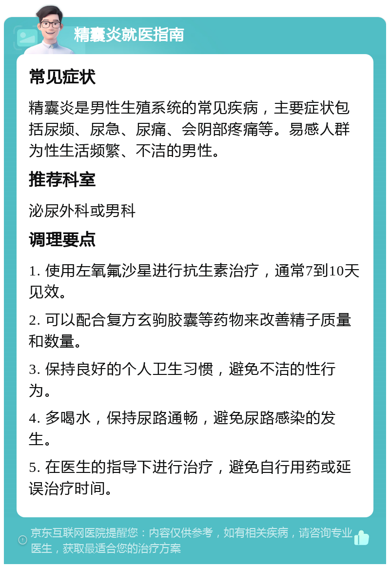 精囊炎就医指南 常见症状 精囊炎是男性生殖系统的常见疾病，主要症状包括尿频、尿急、尿痛、会阴部疼痛等。易感人群为性生活频繁、不洁的男性。 推荐科室 泌尿外科或男科 调理要点 1. 使用左氧氟沙星进行抗生素治疗，通常7到10天见效。 2. 可以配合复方玄驹胶囊等药物来改善精子质量和数量。 3. 保持良好的个人卫生习惯，避免不洁的性行为。 4. 多喝水，保持尿路通畅，避免尿路感染的发生。 5. 在医生的指导下进行治疗，避免自行用药或延误治疗时间。