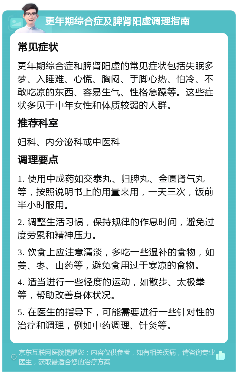 更年期综合症及脾肾阳虚调理指南 常见症状 更年期综合症和脾肾阳虚的常见症状包括失眠多梦、入睡难、心慌、胸闷、手脚心热、怕冷、不敢吃凉的东西、容易生气、性格急躁等。这些症状多见于中年女性和体质较弱的人群。 推荐科室 妇科、内分泌科或中医科 调理要点 1. 使用中成药如交泰丸、归脾丸、金匮肾气丸等，按照说明书上的用量来用，一天三次，饭前半小时服用。 2. 调整生活习惯，保持规律的作息时间，避免过度劳累和精神压力。 3. 饮食上应注意清淡，多吃一些温补的食物，如姜、枣、山药等，避免食用过于寒凉的食物。 4. 适当进行一些轻度的运动，如散步、太极拳等，帮助改善身体状况。 5. 在医生的指导下，可能需要进行一些针对性的治疗和调理，例如中药调理、针灸等。