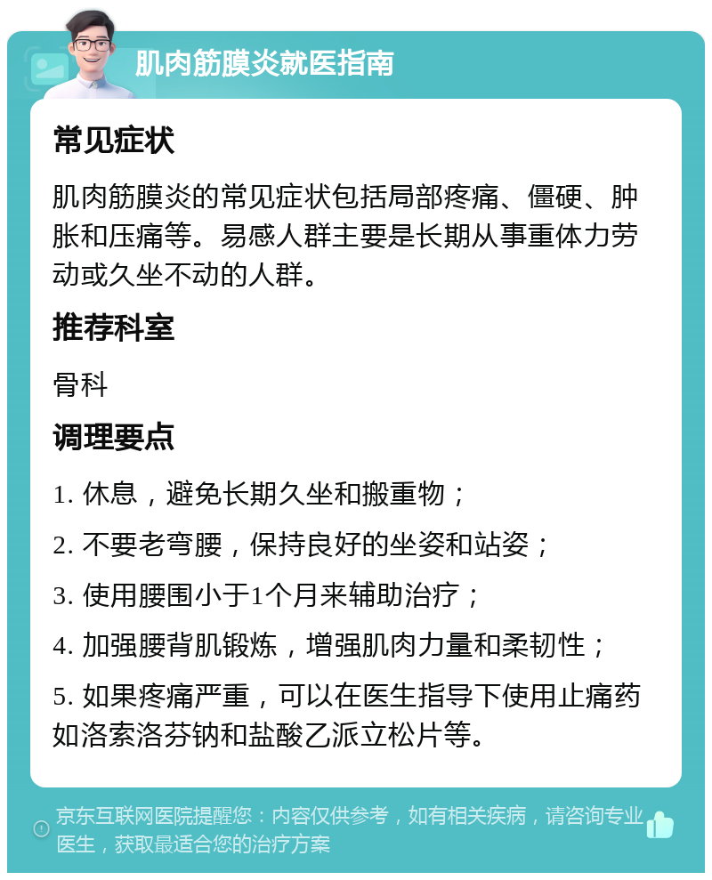 肌肉筋膜炎就医指南 常见症状 肌肉筋膜炎的常见症状包括局部疼痛、僵硬、肿胀和压痛等。易感人群主要是长期从事重体力劳动或久坐不动的人群。 推荐科室 骨科 调理要点 1. 休息，避免长期久坐和搬重物； 2. 不要老弯腰，保持良好的坐姿和站姿； 3. 使用腰围小于1个月来辅助治疗； 4. 加强腰背肌锻炼，增强肌肉力量和柔韧性； 5. 如果疼痛严重，可以在医生指导下使用止痛药如洛索洛芬钠和盐酸乙派立松片等。