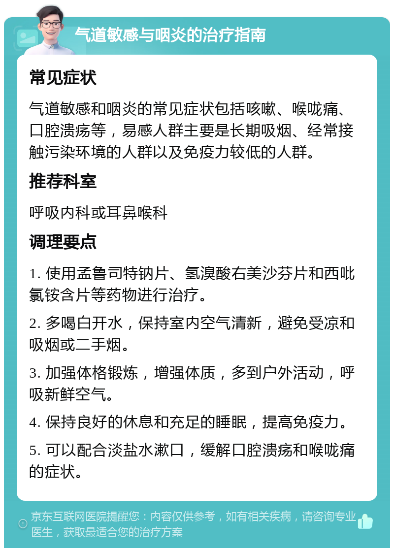 气道敏感与咽炎的治疗指南 常见症状 气道敏感和咽炎的常见症状包括咳嗽、喉咙痛、口腔溃疡等，易感人群主要是长期吸烟、经常接触污染环境的人群以及免疫力较低的人群。 推荐科室 呼吸内科或耳鼻喉科 调理要点 1. 使用孟鲁司特钠片、氢溴酸右美沙芬片和西吡氯铵含片等药物进行治疗。 2. 多喝白开水，保持室内空气清新，避免受凉和吸烟或二手烟。 3. 加强体格锻炼，增强体质，多到户外活动，呼吸新鲜空气。 4. 保持良好的休息和充足的睡眠，提高免疫力。 5. 可以配合淡盐水漱口，缓解口腔溃疡和喉咙痛的症状。