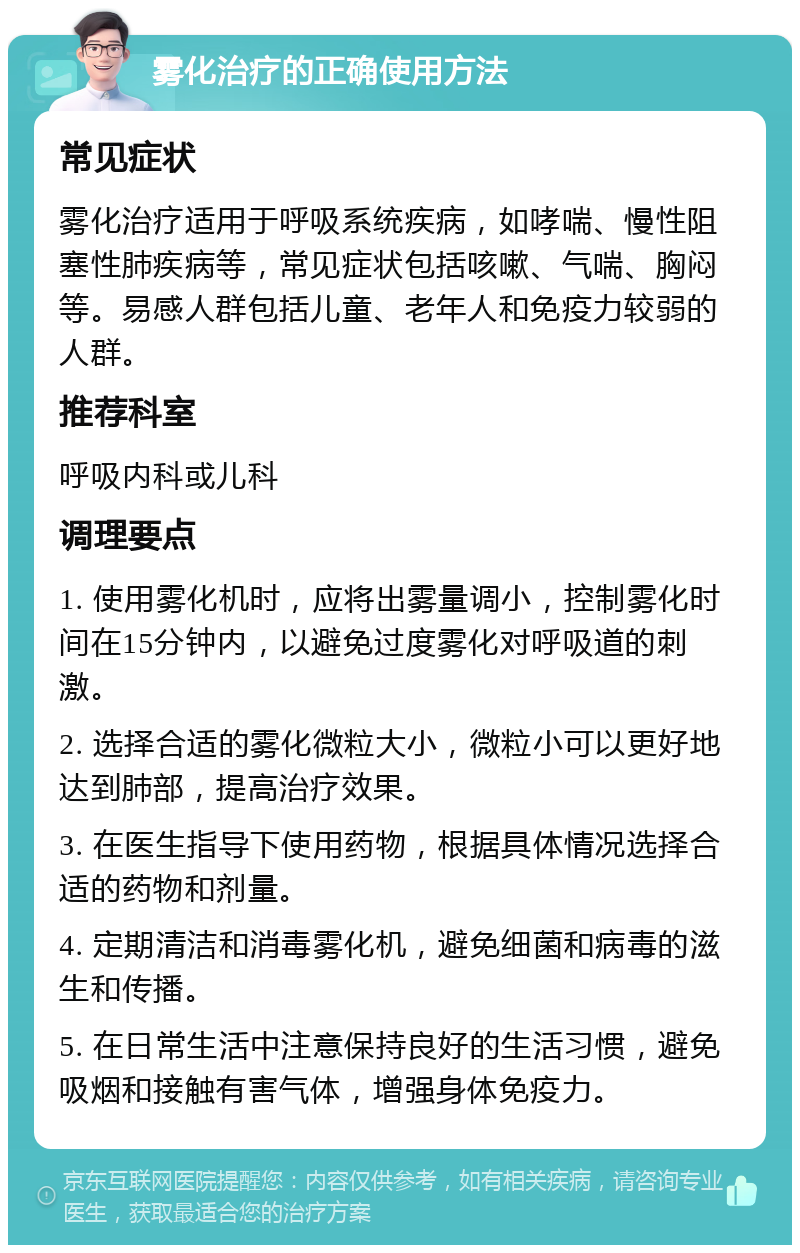 雾化治疗的正确使用方法 常见症状 雾化治疗适用于呼吸系统疾病，如哮喘、慢性阻塞性肺疾病等，常见症状包括咳嗽、气喘、胸闷等。易感人群包括儿童、老年人和免疫力较弱的人群。 推荐科室 呼吸内科或儿科 调理要点 1. 使用雾化机时，应将出雾量调小，控制雾化时间在15分钟内，以避免过度雾化对呼吸道的刺激。 2. 选择合适的雾化微粒大小，微粒小可以更好地达到肺部，提高治疗效果。 3. 在医生指导下使用药物，根据具体情况选择合适的药物和剂量。 4. 定期清洁和消毒雾化机，避免细菌和病毒的滋生和传播。 5. 在日常生活中注意保持良好的生活习惯，避免吸烟和接触有害气体，增强身体免疫力。