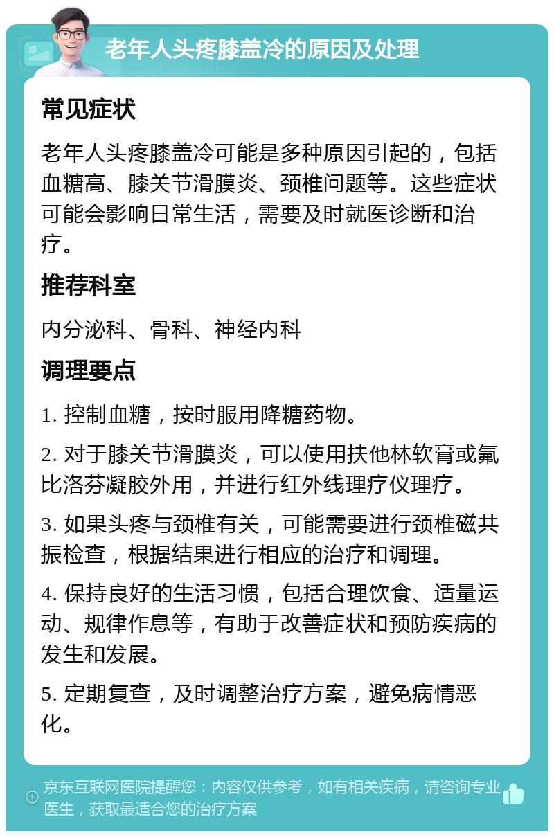 老年人头疼膝盖冷的原因及处理 常见症状 老年人头疼膝盖冷可能是多种原因引起的，包括血糖高、膝关节滑膜炎、颈椎问题等。这些症状可能会影响日常生活，需要及时就医诊断和治疗。 推荐科室 内分泌科、骨科、神经内科 调理要点 1. 控制血糖，按时服用降糖药物。 2. 对于膝关节滑膜炎，可以使用扶他林软膏或氟比洛芬凝胶外用，并进行红外线理疗仪理疗。 3. 如果头疼与颈椎有关，可能需要进行颈椎磁共振检查，根据结果进行相应的治疗和调理。 4. 保持良好的生活习惯，包括合理饮食、适量运动、规律作息等，有助于改善症状和预防疾病的发生和发展。 5. 定期复查，及时调整治疗方案，避免病情恶化。