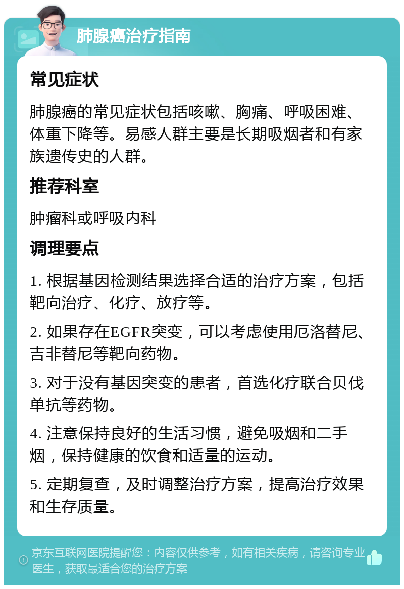 肺腺癌治疗指南 常见症状 肺腺癌的常见症状包括咳嗽、胸痛、呼吸困难、体重下降等。易感人群主要是长期吸烟者和有家族遗传史的人群。 推荐科室 肿瘤科或呼吸内科 调理要点 1. 根据基因检测结果选择合适的治疗方案，包括靶向治疗、化疗、放疗等。 2. 如果存在EGFR突变，可以考虑使用厄洛替尼、吉非替尼等靶向药物。 3. 对于没有基因突变的患者，首选化疗联合贝伐单抗等药物。 4. 注意保持良好的生活习惯，避免吸烟和二手烟，保持健康的饮食和适量的运动。 5. 定期复查，及时调整治疗方案，提高治疗效果和生存质量。