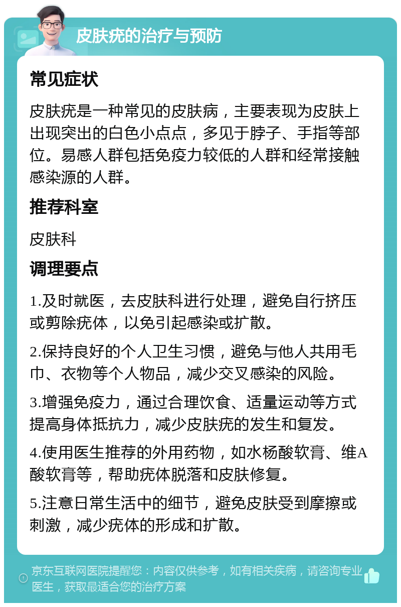 皮肤疣的治疗与预防 常见症状 皮肤疣是一种常见的皮肤病，主要表现为皮肤上出现突出的白色小点点，多见于脖子、手指等部位。易感人群包括免疫力较低的人群和经常接触感染源的人群。 推荐科室 皮肤科 调理要点 1.及时就医，去皮肤科进行处理，避免自行挤压或剪除疣体，以免引起感染或扩散。 2.保持良好的个人卫生习惯，避免与他人共用毛巾、衣物等个人物品，减少交叉感染的风险。 3.增强免疫力，通过合理饮食、适量运动等方式提高身体抵抗力，减少皮肤疣的发生和复发。 4.使用医生推荐的外用药物，如水杨酸软膏、维A酸软膏等，帮助疣体脱落和皮肤修复。 5.注意日常生活中的细节，避免皮肤受到摩擦或刺激，减少疣体的形成和扩散。