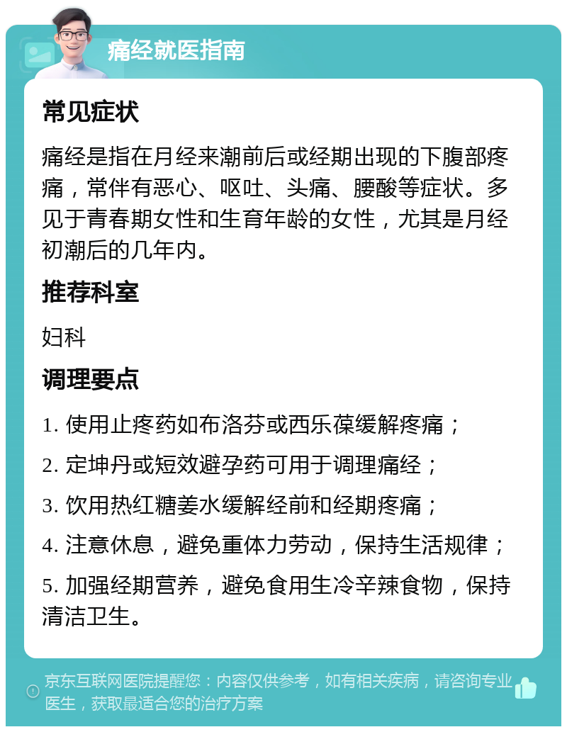 痛经就医指南 常见症状 痛经是指在月经来潮前后或经期出现的下腹部疼痛，常伴有恶心、呕吐、头痛、腰酸等症状。多见于青春期女性和生育年龄的女性，尤其是月经初潮后的几年内。 推荐科室 妇科 调理要点 1. 使用止疼药如布洛芬或西乐葆缓解疼痛； 2. 定坤丹或短效避孕药可用于调理痛经； 3. 饮用热红糖姜水缓解经前和经期疼痛； 4. 注意休息，避免重体力劳动，保持生活规律； 5. 加强经期营养，避免食用生冷辛辣食物，保持清洁卫生。