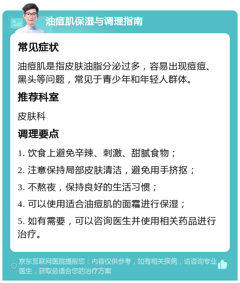 油痘肌保湿与调理指南 常见症状 油痘肌是指皮肤油脂分泌过多，容易出现痘痘、黑头等问题，常见于青少年和年轻人群体。 推荐科室 皮肤科 调理要点 1. 饮食上避免辛辣、刺激、甜腻食物； 2. 注意保持局部皮肤清洁，避免用手挤抠； 3. 不熬夜，保持良好的生活习惯； 4. 可以使用适合油痘肌的面霜进行保湿； 5. 如有需要，可以咨询医生并使用相关药品进行治疗。