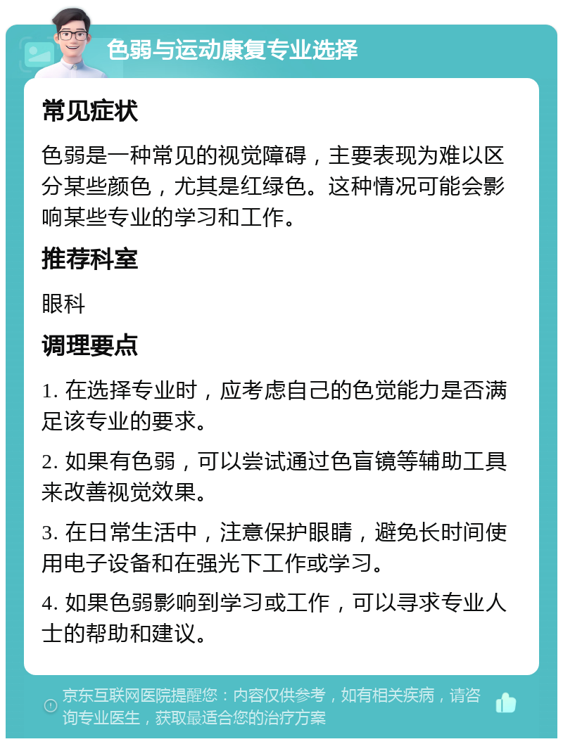 色弱与运动康复专业选择 常见症状 色弱是一种常见的视觉障碍，主要表现为难以区分某些颜色，尤其是红绿色。这种情况可能会影响某些专业的学习和工作。 推荐科室 眼科 调理要点 1. 在选择专业时，应考虑自己的色觉能力是否满足该专业的要求。 2. 如果有色弱，可以尝试通过色盲镜等辅助工具来改善视觉效果。 3. 在日常生活中，注意保护眼睛，避免长时间使用电子设备和在强光下工作或学习。 4. 如果色弱影响到学习或工作，可以寻求专业人士的帮助和建议。