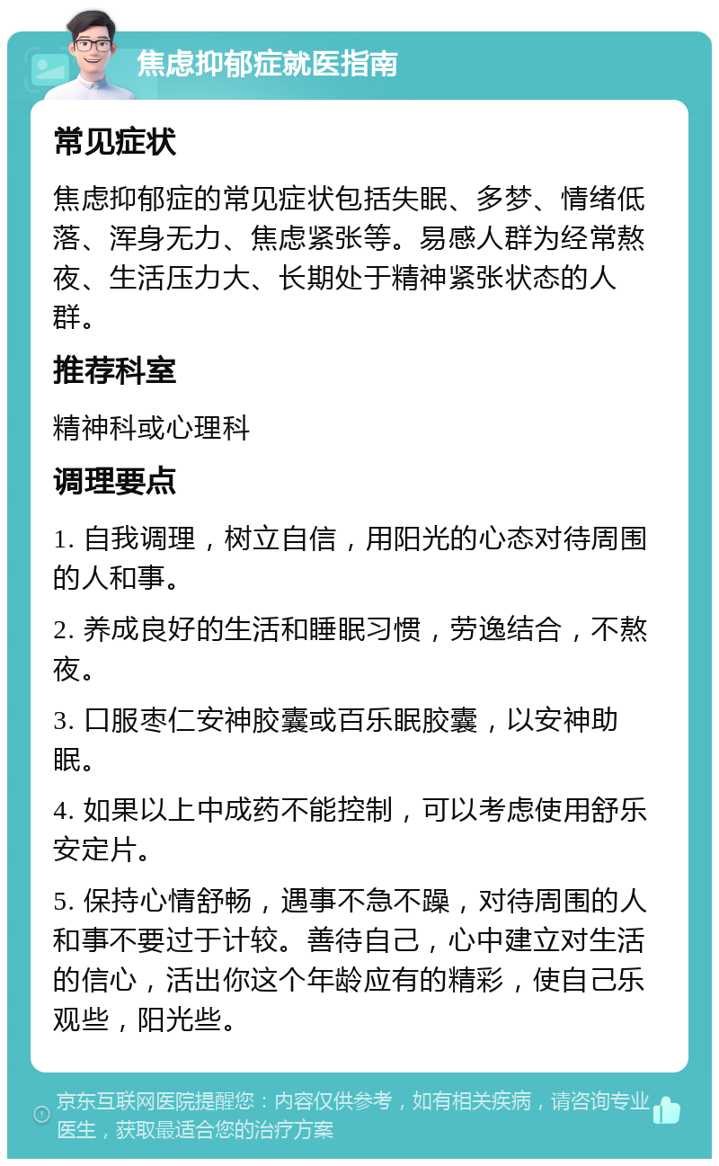 焦虑抑郁症就医指南 常见症状 焦虑抑郁症的常见症状包括失眠、多梦、情绪低落、浑身无力、焦虑紧张等。易感人群为经常熬夜、生活压力大、长期处于精神紧张状态的人群。 推荐科室 精神科或心理科 调理要点 1. 自我调理，树立自信，用阳光的心态对待周围的人和事。 2. 养成良好的生活和睡眠习惯，劳逸结合，不熬夜。 3. 口服枣仁安神胶囊或百乐眠胶囊，以安神助眠。 4. 如果以上中成药不能控制，可以考虑使用舒乐安定片。 5. 保持心情舒畅，遇事不急不躁，对待周围的人和事不要过于计较。善待自己，心中建立对生活的信心，活出你这个年龄应有的精彩，使自己乐观些，阳光些。