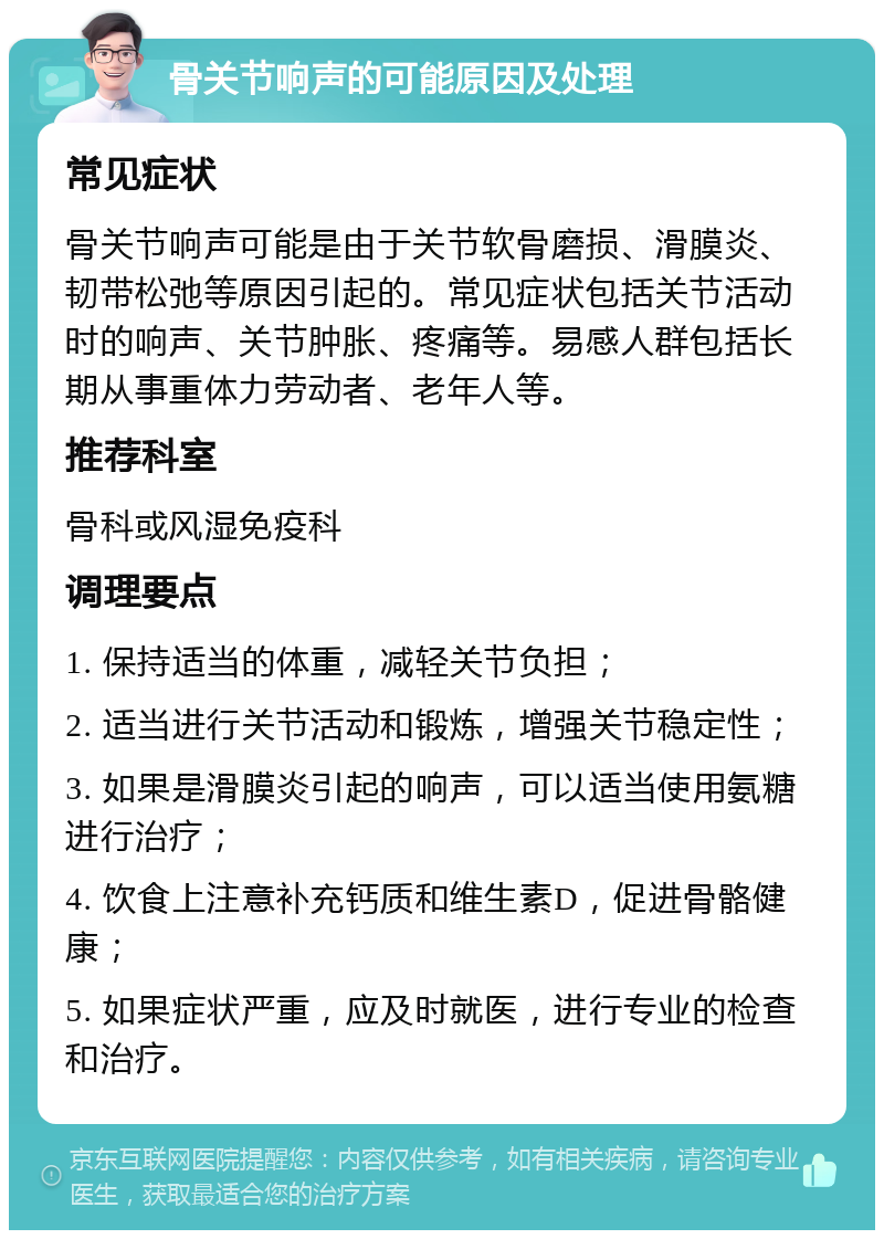 骨关节响声的可能原因及处理 常见症状 骨关节响声可能是由于关节软骨磨损、滑膜炎、韧带松弛等原因引起的。常见症状包括关节活动时的响声、关节肿胀、疼痛等。易感人群包括长期从事重体力劳动者、老年人等。 推荐科室 骨科或风湿免疫科 调理要点 1. 保持适当的体重，减轻关节负担； 2. 适当进行关节活动和锻炼，增强关节稳定性； 3. 如果是滑膜炎引起的响声，可以适当使用氨糖进行治疗； 4. 饮食上注意补充钙质和维生素D，促进骨骼健康； 5. 如果症状严重，应及时就医，进行专业的检查和治疗。