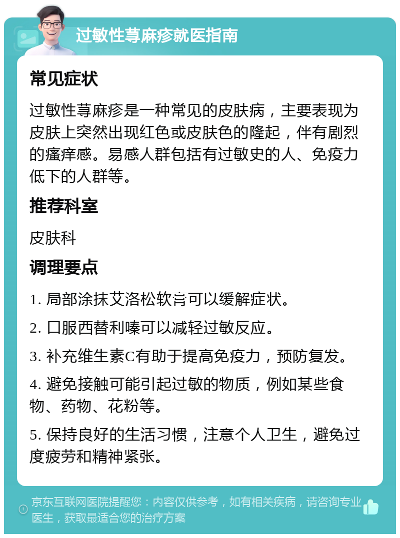 过敏性荨麻疹就医指南 常见症状 过敏性荨麻疹是一种常见的皮肤病，主要表现为皮肤上突然出现红色或皮肤色的隆起，伴有剧烈的瘙痒感。易感人群包括有过敏史的人、免疫力低下的人群等。 推荐科室 皮肤科 调理要点 1. 局部涂抹艾洛松软膏可以缓解症状。 2. 口服西替利嗪可以减轻过敏反应。 3. 补充维生素C有助于提高免疫力，预防复发。 4. 避免接触可能引起过敏的物质，例如某些食物、药物、花粉等。 5. 保持良好的生活习惯，注意个人卫生，避免过度疲劳和精神紧张。