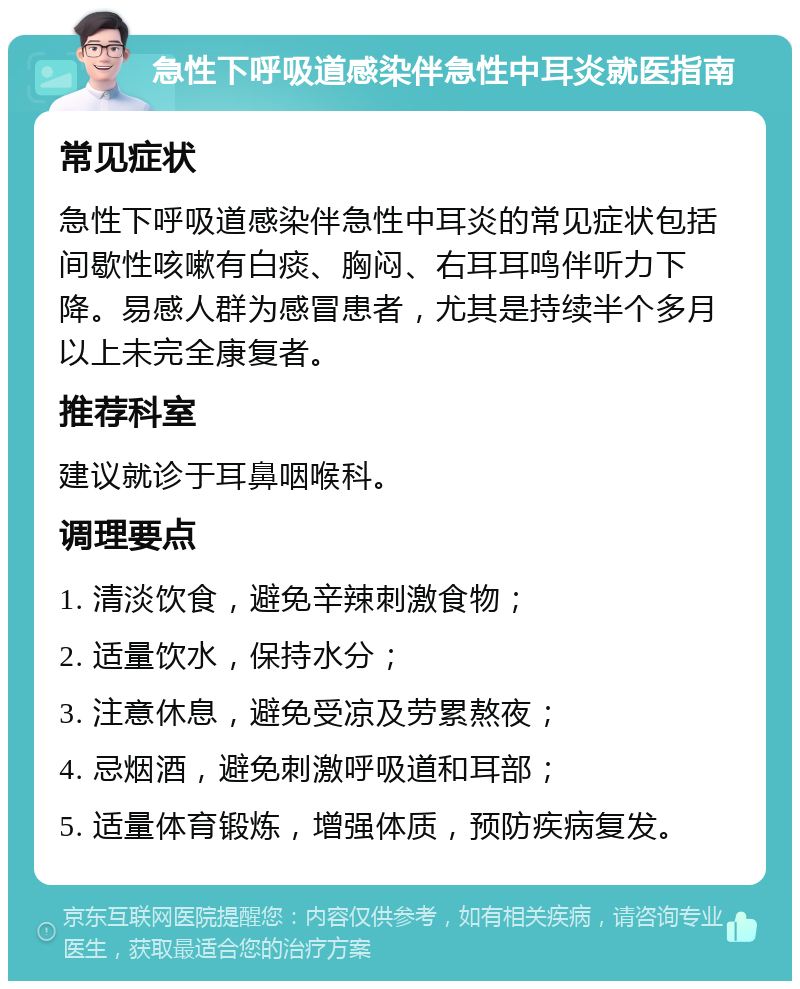 急性下呼吸道感染伴急性中耳炎就医指南 常见症状 急性下呼吸道感染伴急性中耳炎的常见症状包括间歇性咳嗽有白痰、胸闷、右耳耳鸣伴听力下降。易感人群为感冒患者，尤其是持续半个多月以上未完全康复者。 推荐科室 建议就诊于耳鼻咽喉科。 调理要点 1. 清淡饮食，避免辛辣刺激食物； 2. 适量饮水，保持水分； 3. 注意休息，避免受凉及劳累熬夜； 4. 忌烟酒，避免刺激呼吸道和耳部； 5. 适量体育锻炼，增强体质，预防疾病复发。