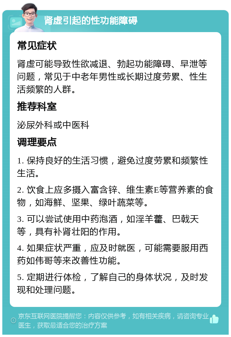 肾虚引起的性功能障碍 常见症状 肾虚可能导致性欲减退、勃起功能障碍、早泄等问题，常见于中老年男性或长期过度劳累、性生活频繁的人群。 推荐科室 泌尿外科或中医科 调理要点 1. 保持良好的生活习惯，避免过度劳累和频繁性生活。 2. 饮食上应多摄入富含锌、维生素E等营养素的食物，如海鲜、坚果、绿叶蔬菜等。 3. 可以尝试使用中药泡酒，如淫羊藿、巴戟天等，具有补肾壮阳的作用。 4. 如果症状严重，应及时就医，可能需要服用西药如伟哥等来改善性功能。 5. 定期进行体检，了解自己的身体状况，及时发现和处理问题。