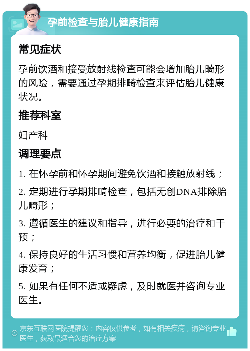 孕前检查与胎儿健康指南 常见症状 孕前饮酒和接受放射线检查可能会增加胎儿畸形的风险，需要通过孕期排畸检查来评估胎儿健康状况。 推荐科室 妇产科 调理要点 1. 在怀孕前和怀孕期间避免饮酒和接触放射线； 2. 定期进行孕期排畸检查，包括无创DNA排除胎儿畸形； 3. 遵循医生的建议和指导，进行必要的治疗和干预； 4. 保持良好的生活习惯和营养均衡，促进胎儿健康发育； 5. 如果有任何不适或疑虑，及时就医并咨询专业医生。