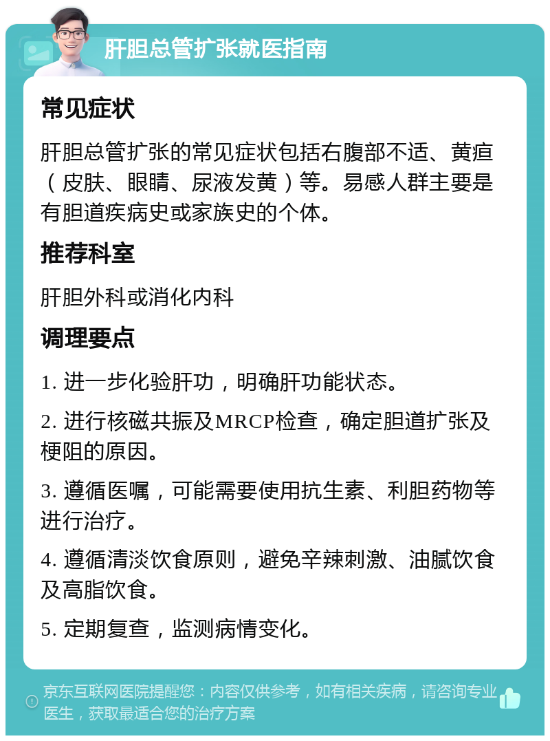 肝胆总管扩张就医指南 常见症状 肝胆总管扩张的常见症状包括右腹部不适、黄疸（皮肤、眼睛、尿液发黄）等。易感人群主要是有胆道疾病史或家族史的个体。 推荐科室 肝胆外科或消化内科 调理要点 1. 进一步化验肝功，明确肝功能状态。 2. 进行核磁共振及MRCP检查，确定胆道扩张及梗阻的原因。 3. 遵循医嘱，可能需要使用抗生素、利胆药物等进行治疗。 4. 遵循清淡饮食原则，避免辛辣刺激、油腻饮食及高脂饮食。 5. 定期复查，监测病情变化。