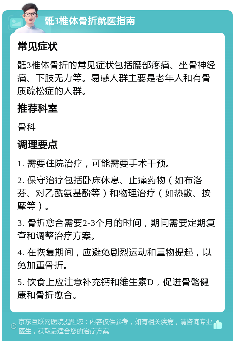 骶3椎体骨折就医指南 常见症状 骶3椎体骨折的常见症状包括腰部疼痛、坐骨神经痛、下肢无力等。易感人群主要是老年人和有骨质疏松症的人群。 推荐科室 骨科 调理要点 1. 需要住院治疗，可能需要手术干预。 2. 保守治疗包括卧床休息、止痛药物（如布洛芬、对乙酰氨基酚等）和物理治疗（如热敷、按摩等）。 3. 骨折愈合需要2-3个月的时间，期间需要定期复查和调整治疗方案。 4. 在恢复期间，应避免剧烈运动和重物提起，以免加重骨折。 5. 饮食上应注意补充钙和维生素D，促进骨骼健康和骨折愈合。