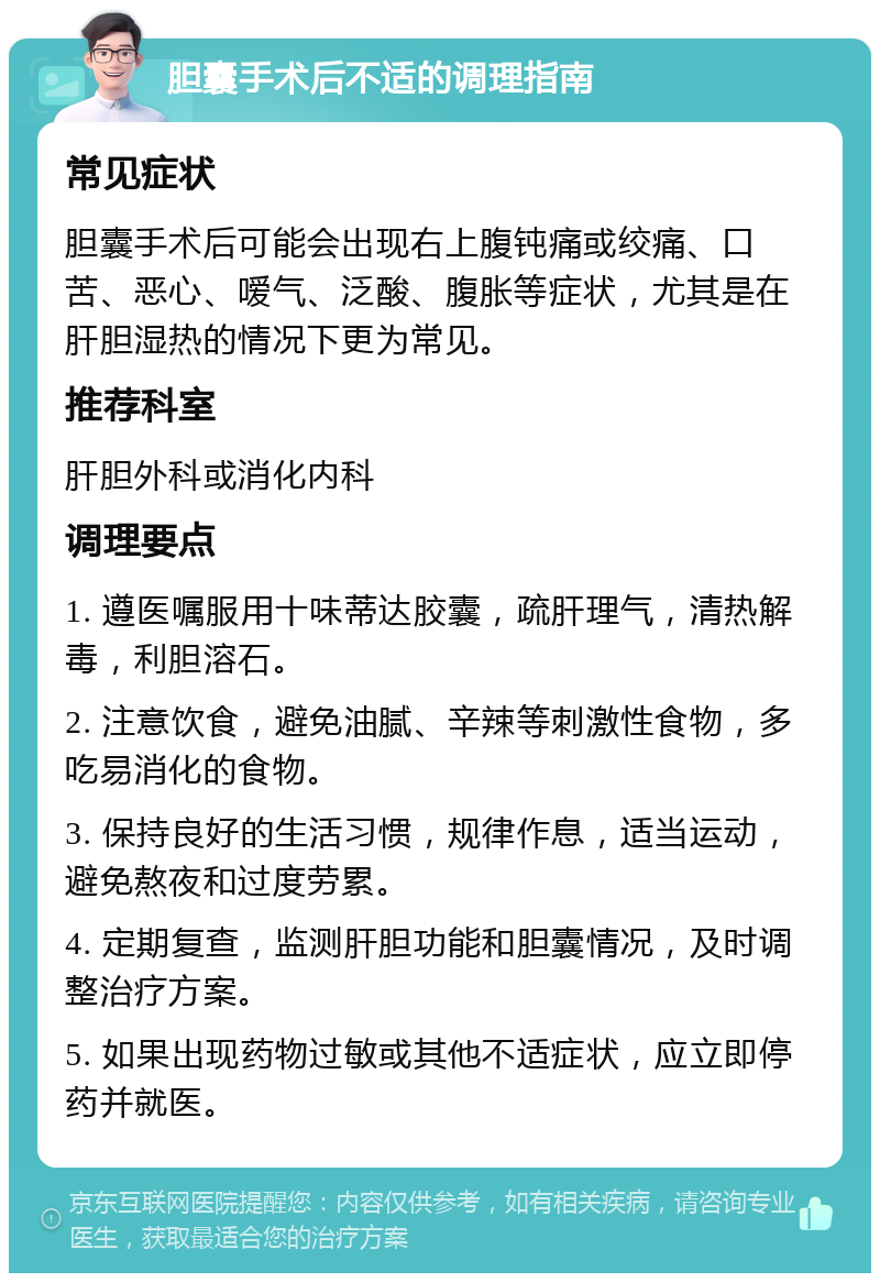 胆囊手术后不适的调理指南 常见症状 胆囊手术后可能会出现右上腹钝痛或绞痛、口苦、恶心、嗳气、泛酸、腹胀等症状，尤其是在肝胆湿热的情况下更为常见。 推荐科室 肝胆外科或消化内科 调理要点 1. 遵医嘱服用十味蒂达胶囊，疏肝理气，清热解毒，利胆溶石。 2. 注意饮食，避免油腻、辛辣等刺激性食物，多吃易消化的食物。 3. 保持良好的生活习惯，规律作息，适当运动，避免熬夜和过度劳累。 4. 定期复查，监测肝胆功能和胆囊情况，及时调整治疗方案。 5. 如果出现药物过敏或其他不适症状，应立即停药并就医。