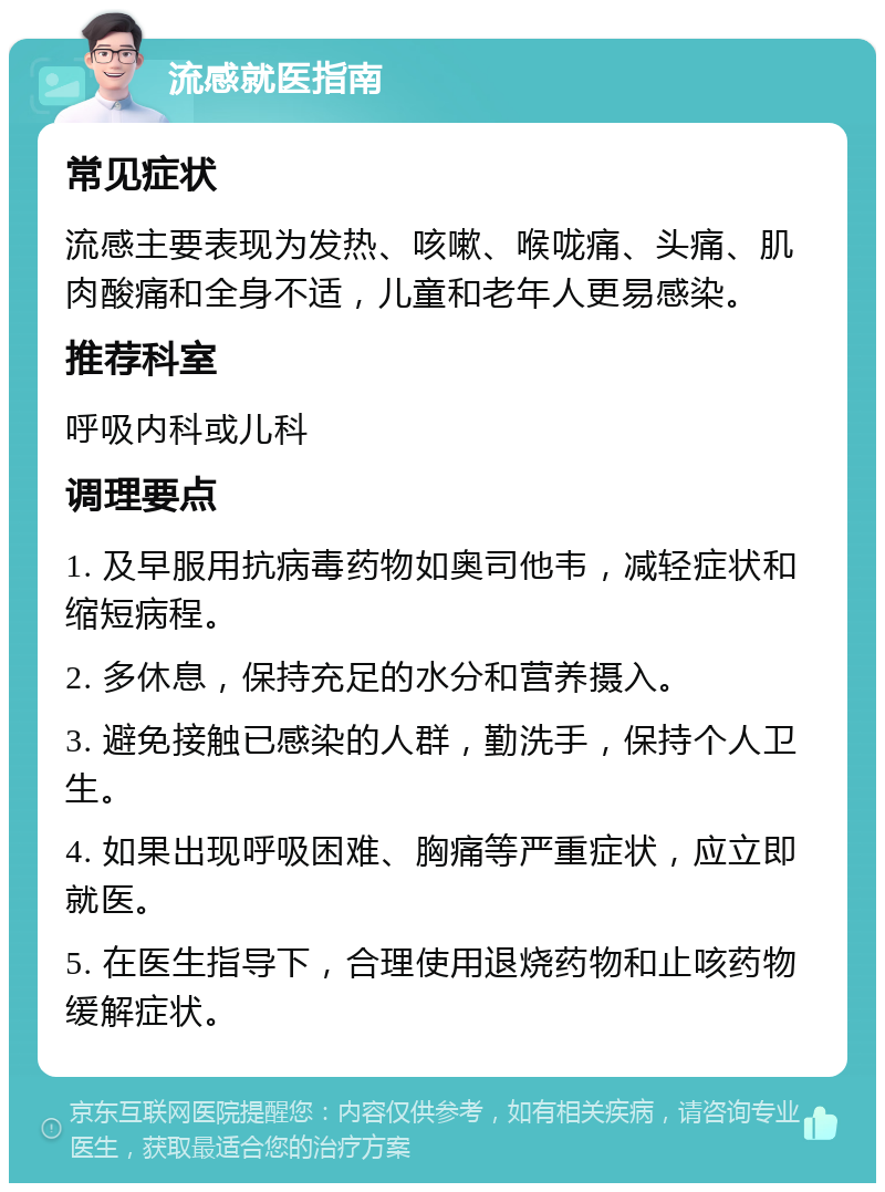 流感就医指南 常见症状 流感主要表现为发热、咳嗽、喉咙痛、头痛、肌肉酸痛和全身不适，儿童和老年人更易感染。 推荐科室 呼吸内科或儿科 调理要点 1. 及早服用抗病毒药物如奥司他韦，减轻症状和缩短病程。 2. 多休息，保持充足的水分和营养摄入。 3. 避免接触已感染的人群，勤洗手，保持个人卫生。 4. 如果出现呼吸困难、胸痛等严重症状，应立即就医。 5. 在医生指导下，合理使用退烧药物和止咳药物缓解症状。