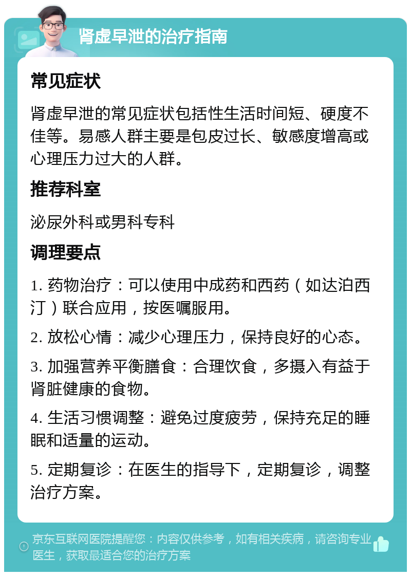 肾虚早泄的治疗指南 常见症状 肾虚早泄的常见症状包括性生活时间短、硬度不佳等。易感人群主要是包皮过长、敏感度增高或心理压力过大的人群。 推荐科室 泌尿外科或男科专科 调理要点 1. 药物治疗：可以使用中成药和西药（如达泊西汀）联合应用，按医嘱服用。 2. 放松心情：减少心理压力，保持良好的心态。 3. 加强营养平衡膳食：合理饮食，多摄入有益于肾脏健康的食物。 4. 生活习惯调整：避免过度疲劳，保持充足的睡眠和适量的运动。 5. 定期复诊：在医生的指导下，定期复诊，调整治疗方案。