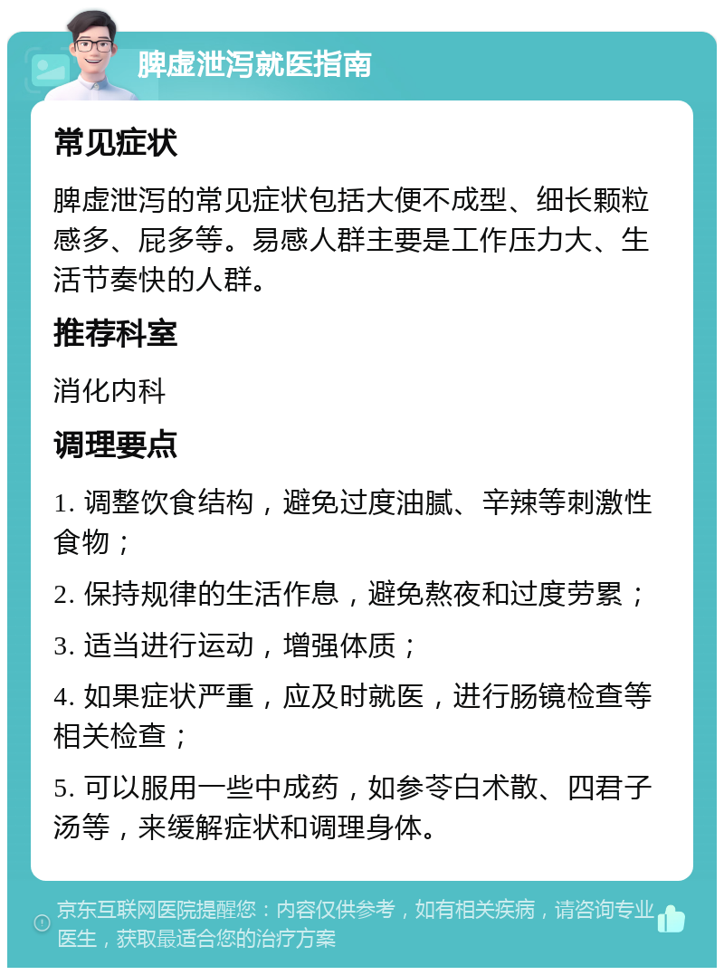 脾虚泄泻就医指南 常见症状 脾虚泄泻的常见症状包括大便不成型、细长颗粒感多、屁多等。易感人群主要是工作压力大、生活节奏快的人群。 推荐科室 消化内科 调理要点 1. 调整饮食结构，避免过度油腻、辛辣等刺激性食物； 2. 保持规律的生活作息，避免熬夜和过度劳累； 3. 适当进行运动，增强体质； 4. 如果症状严重，应及时就医，进行肠镜检查等相关检查； 5. 可以服用一些中成药，如参苓白术散、四君子汤等，来缓解症状和调理身体。