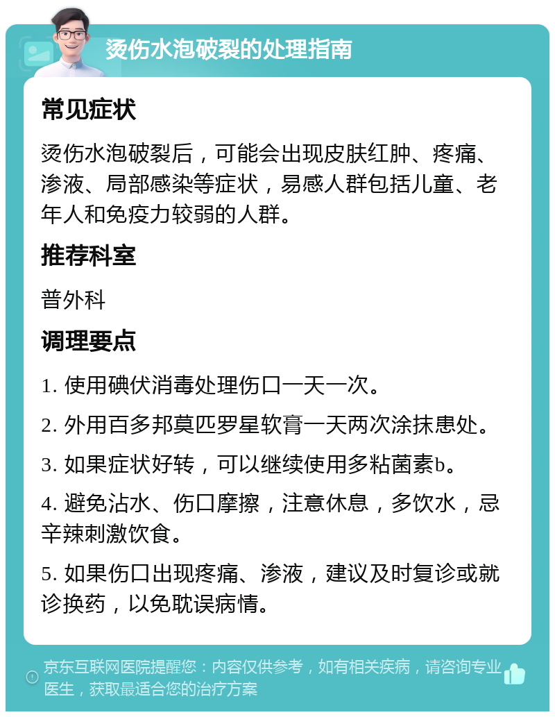 烫伤水泡破裂的处理指南 常见症状 烫伤水泡破裂后，可能会出现皮肤红肿、疼痛、渗液、局部感染等症状，易感人群包括儿童、老年人和免疫力较弱的人群。 推荐科室 普外科 调理要点 1. 使用碘伏消毒处理伤口一天一次。 2. 外用百多邦莫匹罗星软膏一天两次涂抹患处。 3. 如果症状好转，可以继续使用多粘菌素b。 4. 避免沾水、伤口摩擦，注意休息，多饮水，忌辛辣刺激饮食。 5. 如果伤口出现疼痛、渗液，建议及时复诊或就诊换药，以免耽误病情。