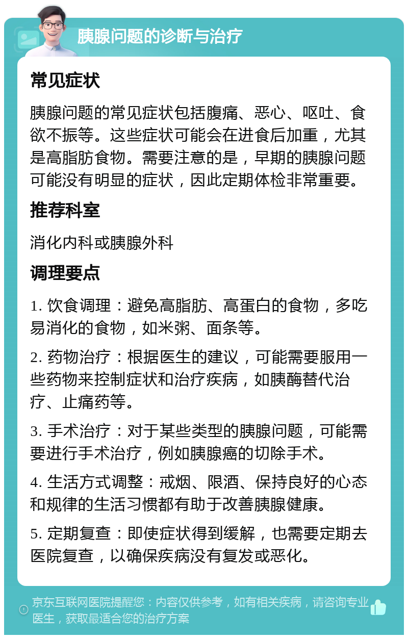 胰腺问题的诊断与治疗 常见症状 胰腺问题的常见症状包括腹痛、恶心、呕吐、食欲不振等。这些症状可能会在进食后加重，尤其是高脂肪食物。需要注意的是，早期的胰腺问题可能没有明显的症状，因此定期体检非常重要。 推荐科室 消化内科或胰腺外科 调理要点 1. 饮食调理：避免高脂肪、高蛋白的食物，多吃易消化的食物，如米粥、面条等。 2. 药物治疗：根据医生的建议，可能需要服用一些药物来控制症状和治疗疾病，如胰酶替代治疗、止痛药等。 3. 手术治疗：对于某些类型的胰腺问题，可能需要进行手术治疗，例如胰腺癌的切除手术。 4. 生活方式调整：戒烟、限酒、保持良好的心态和规律的生活习惯都有助于改善胰腺健康。 5. 定期复查：即使症状得到缓解，也需要定期去医院复查，以确保疾病没有复发或恶化。