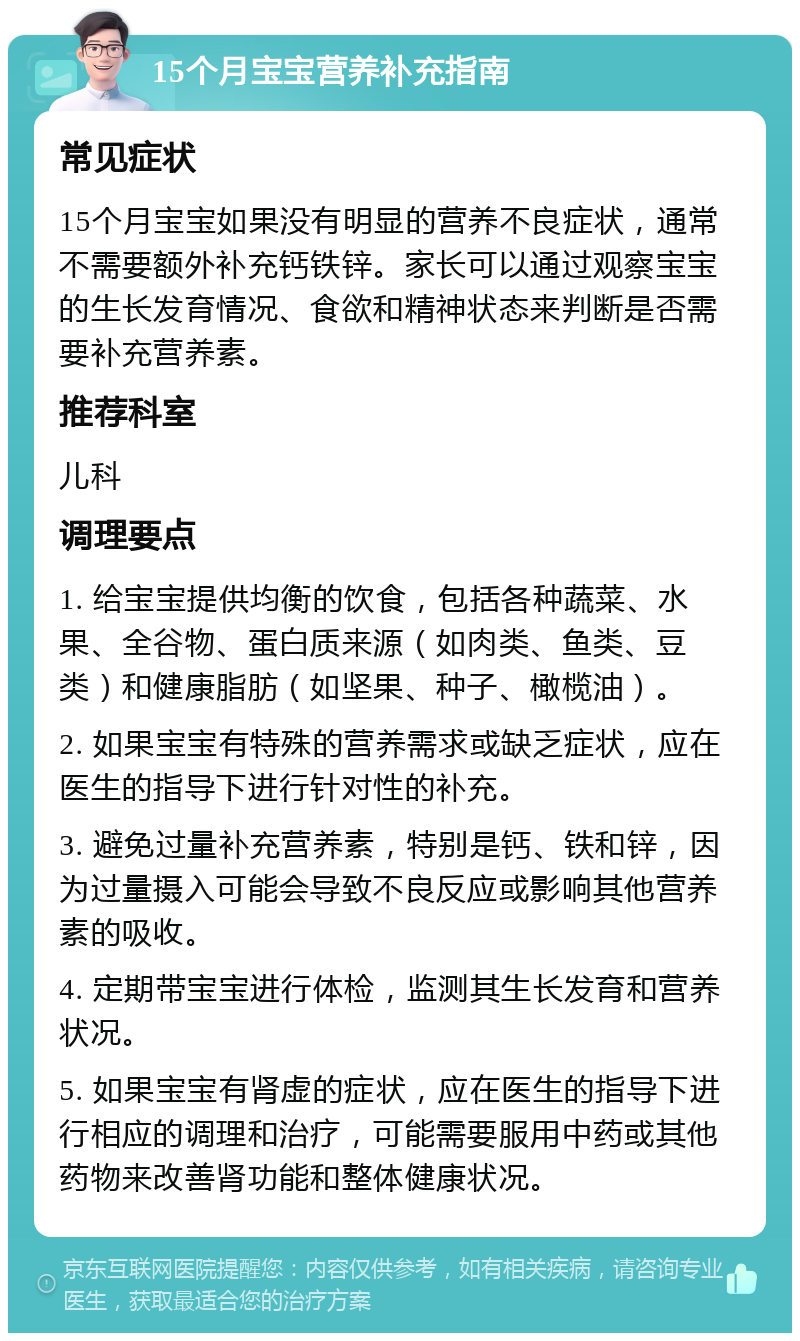 15个月宝宝营养补充指南 常见症状 15个月宝宝如果没有明显的营养不良症状，通常不需要额外补充钙铁锌。家长可以通过观察宝宝的生长发育情况、食欲和精神状态来判断是否需要补充营养素。 推荐科室 儿科 调理要点 1. 给宝宝提供均衡的饮食，包括各种蔬菜、水果、全谷物、蛋白质来源（如肉类、鱼类、豆类）和健康脂肪（如坚果、种子、橄榄油）。 2. 如果宝宝有特殊的营养需求或缺乏症状，应在医生的指导下进行针对性的补充。 3. 避免过量补充营养素，特别是钙、铁和锌，因为过量摄入可能会导致不良反应或影响其他营养素的吸收。 4. 定期带宝宝进行体检，监测其生长发育和营养状况。 5. 如果宝宝有肾虚的症状，应在医生的指导下进行相应的调理和治疗，可能需要服用中药或其他药物来改善肾功能和整体健康状况。