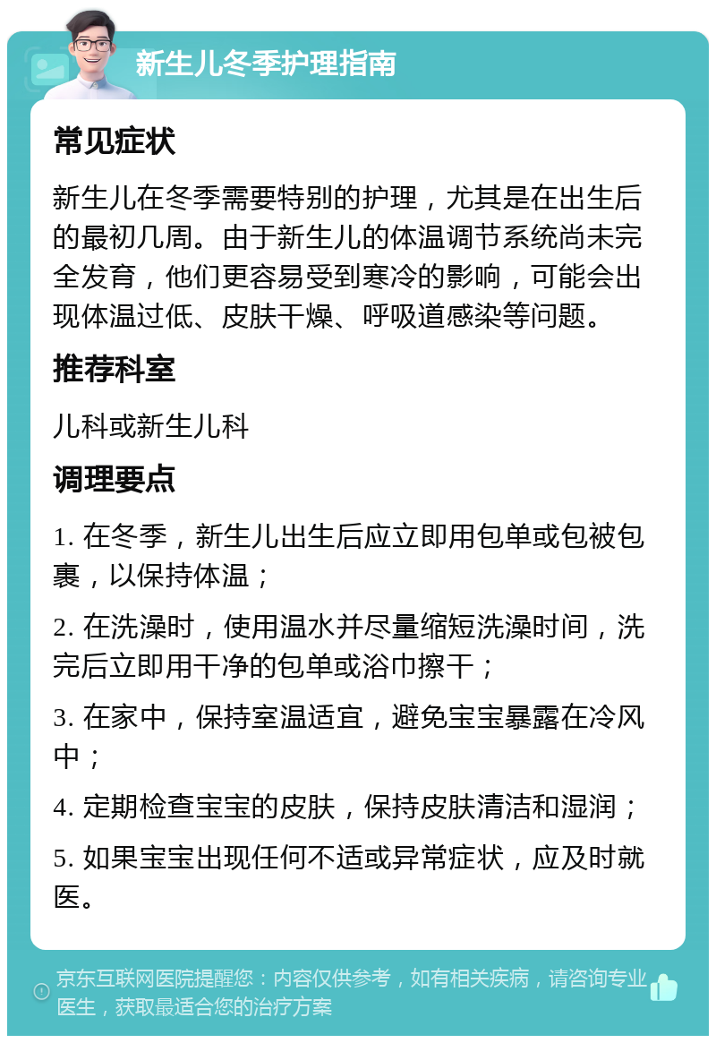 新生儿冬季护理指南 常见症状 新生儿在冬季需要特别的护理，尤其是在出生后的最初几周。由于新生儿的体温调节系统尚未完全发育，他们更容易受到寒冷的影响，可能会出现体温过低、皮肤干燥、呼吸道感染等问题。 推荐科室 儿科或新生儿科 调理要点 1. 在冬季，新生儿出生后应立即用包单或包被包裹，以保持体温； 2. 在洗澡时，使用温水并尽量缩短洗澡时间，洗完后立即用干净的包单或浴巾擦干； 3. 在家中，保持室温适宜，避免宝宝暴露在冷风中； 4. 定期检查宝宝的皮肤，保持皮肤清洁和湿润； 5. 如果宝宝出现任何不适或异常症状，应及时就医。