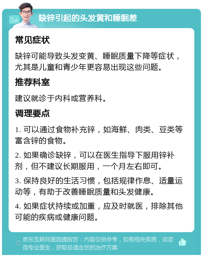 缺锌引起的头发黄和睡眠差 常见症状 缺锌可能导致头发变黄、睡眠质量下降等症状，尤其是儿童和青少年更容易出现这些问题。 推荐科室 建议就诊于内科或营养科。 调理要点 1. 可以通过食物补充锌，如海鲜、肉类、豆类等富含锌的食物。 2. 如果确诊缺锌，可以在医生指导下服用锌补剂，但不建议长期服用，一个月左右即可。 3. 保持良好的生活习惯，包括规律作息、适量运动等，有助于改善睡眠质量和头发健康。 4. 如果症状持续或加重，应及时就医，排除其他可能的疾病或健康问题。