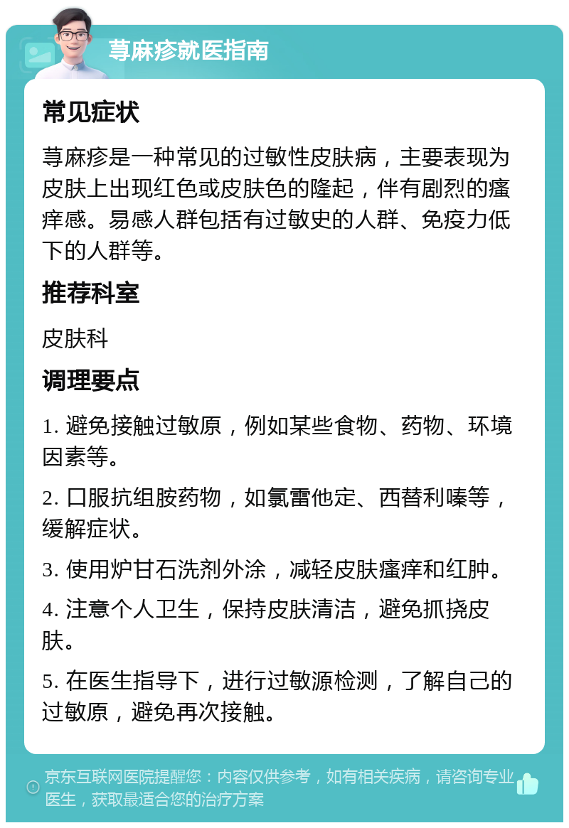 荨麻疹就医指南 常见症状 荨麻疹是一种常见的过敏性皮肤病，主要表现为皮肤上出现红色或皮肤色的隆起，伴有剧烈的瘙痒感。易感人群包括有过敏史的人群、免疫力低下的人群等。 推荐科室 皮肤科 调理要点 1. 避免接触过敏原，例如某些食物、药物、环境因素等。 2. 口服抗组胺药物，如氯雷他定、西替利嗪等，缓解症状。 3. 使用炉甘石洗剂外涂，减轻皮肤瘙痒和红肿。 4. 注意个人卫生，保持皮肤清洁，避免抓挠皮肤。 5. 在医生指导下，进行过敏源检测，了解自己的过敏原，避免再次接触。