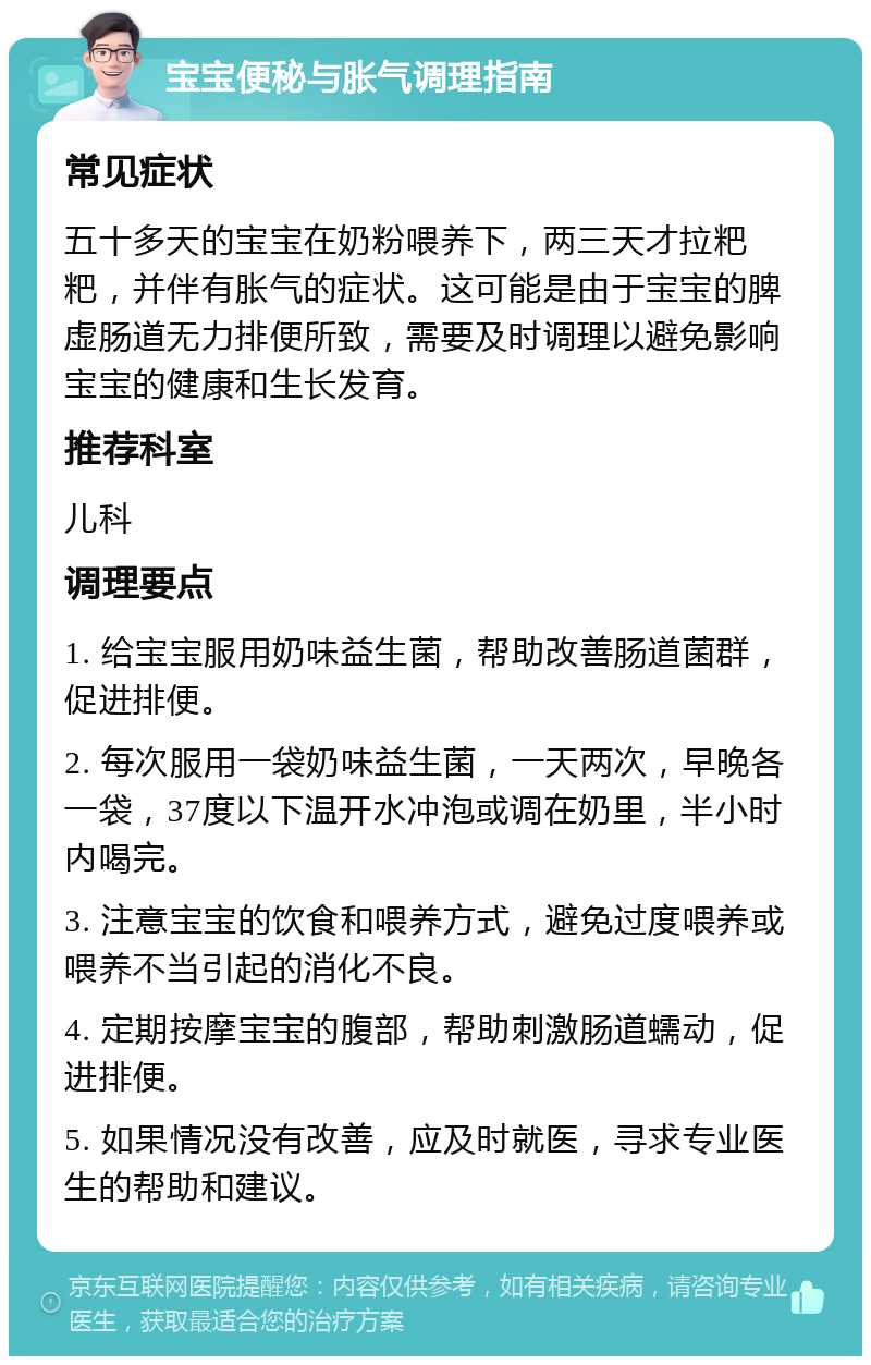 宝宝便秘与胀气调理指南 常见症状 五十多天的宝宝在奶粉喂养下，两三天才拉粑粑，并伴有胀气的症状。这可能是由于宝宝的脾虚肠道无力排便所致，需要及时调理以避免影响宝宝的健康和生长发育。 推荐科室 儿科 调理要点 1. 给宝宝服用奶味益生菌，帮助改善肠道菌群，促进排便。 2. 每次服用一袋奶味益生菌，一天两次，早晚各一袋，37度以下温开水冲泡或调在奶里，半小时内喝完。 3. 注意宝宝的饮食和喂养方式，避免过度喂养或喂养不当引起的消化不良。 4. 定期按摩宝宝的腹部，帮助刺激肠道蠕动，促进排便。 5. 如果情况没有改善，应及时就医，寻求专业医生的帮助和建议。