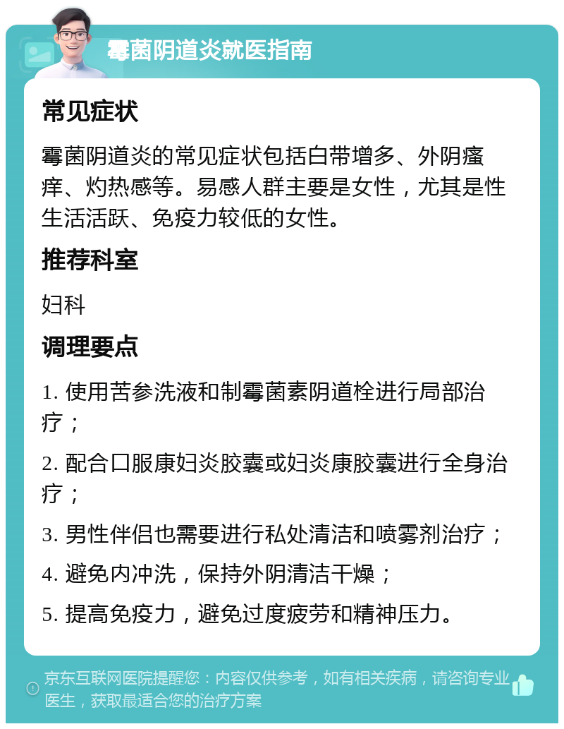 霉菌阴道炎就医指南 常见症状 霉菌阴道炎的常见症状包括白带增多、外阴瘙痒、灼热感等。易感人群主要是女性，尤其是性生活活跃、免疫力较低的女性。 推荐科室 妇科 调理要点 1. 使用苦参洗液和制霉菌素阴道栓进行局部治疗； 2. 配合口服康妇炎胶囊或妇炎康胶囊进行全身治疗； 3. 男性伴侣也需要进行私处清洁和喷雾剂治疗； 4. 避免内冲洗，保持外阴清洁干燥； 5. 提高免疫力，避免过度疲劳和精神压力。