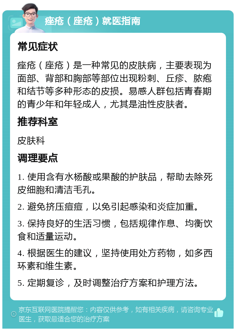 痤疮（座疮）就医指南 常见症状 痤疮（座疮）是一种常见的皮肤病，主要表现为面部、背部和胸部等部位出现粉刺、丘疹、脓疱和结节等多种形态的皮损。易感人群包括青春期的青少年和年轻成人，尤其是油性皮肤者。 推荐科室 皮肤科 调理要点 1. 使用含有水杨酸或果酸的护肤品，帮助去除死皮细胞和清洁毛孔。 2. 避免挤压痘痘，以免引起感染和炎症加重。 3. 保持良好的生活习惯，包括规律作息、均衡饮食和适量运动。 4. 根据医生的建议，坚持使用处方药物，如多西环素和维生素。 5. 定期复诊，及时调整治疗方案和护理方法。