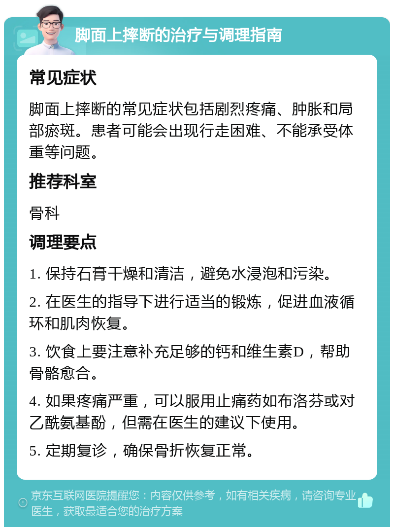 脚面上摔断的治疗与调理指南 常见症状 脚面上摔断的常见症状包括剧烈疼痛、肿胀和局部瘀斑。患者可能会出现行走困难、不能承受体重等问题。 推荐科室 骨科 调理要点 1. 保持石膏干燥和清洁，避免水浸泡和污染。 2. 在医生的指导下进行适当的锻炼，促进血液循环和肌肉恢复。 3. 饮食上要注意补充足够的钙和维生素D，帮助骨骼愈合。 4. 如果疼痛严重，可以服用止痛药如布洛芬或对乙酰氨基酚，但需在医生的建议下使用。 5. 定期复诊，确保骨折恢复正常。