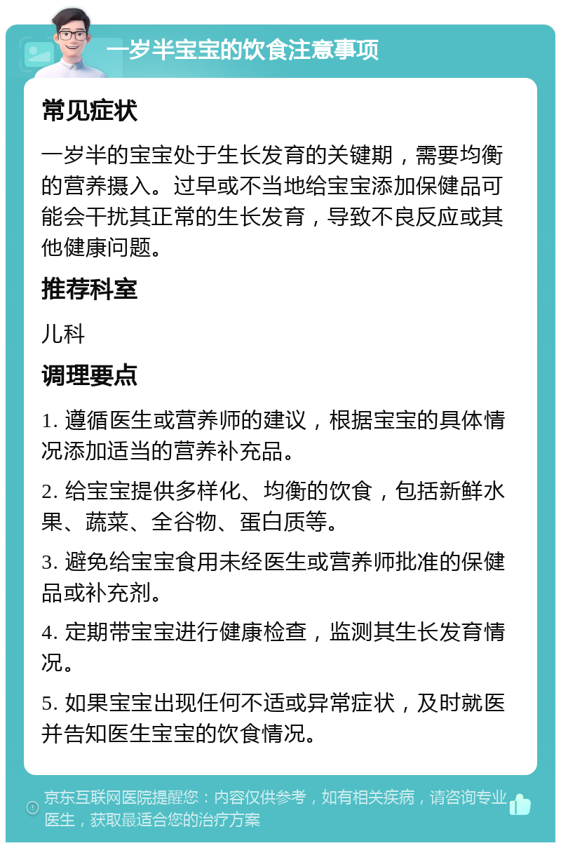 一岁半宝宝的饮食注意事项 常见症状 一岁半的宝宝处于生长发育的关键期，需要均衡的营养摄入。过早或不当地给宝宝添加保健品可能会干扰其正常的生长发育，导致不良反应或其他健康问题。 推荐科室 儿科 调理要点 1. 遵循医生或营养师的建议，根据宝宝的具体情况添加适当的营养补充品。 2. 给宝宝提供多样化、均衡的饮食，包括新鲜水果、蔬菜、全谷物、蛋白质等。 3. 避免给宝宝食用未经医生或营养师批准的保健品或补充剂。 4. 定期带宝宝进行健康检查，监测其生长发育情况。 5. 如果宝宝出现任何不适或异常症状，及时就医并告知医生宝宝的饮食情况。