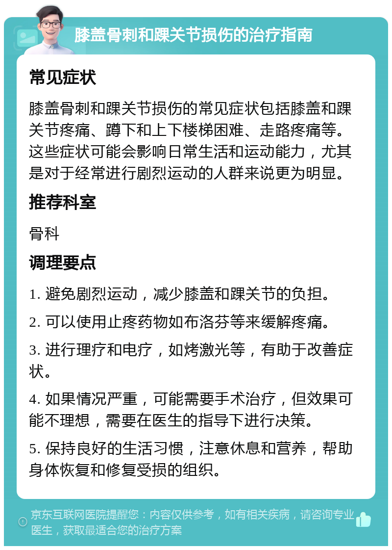 膝盖骨刺和踝关节损伤的治疗指南 常见症状 膝盖骨刺和踝关节损伤的常见症状包括膝盖和踝关节疼痛、蹲下和上下楼梯困难、走路疼痛等。这些症状可能会影响日常生活和运动能力，尤其是对于经常进行剧烈运动的人群来说更为明显。 推荐科室 骨科 调理要点 1. 避免剧烈运动，减少膝盖和踝关节的负担。 2. 可以使用止疼药物如布洛芬等来缓解疼痛。 3. 进行理疗和电疗，如烤激光等，有助于改善症状。 4. 如果情况严重，可能需要手术治疗，但效果可能不理想，需要在医生的指导下进行决策。 5. 保持良好的生活习惯，注意休息和营养，帮助身体恢复和修复受损的组织。