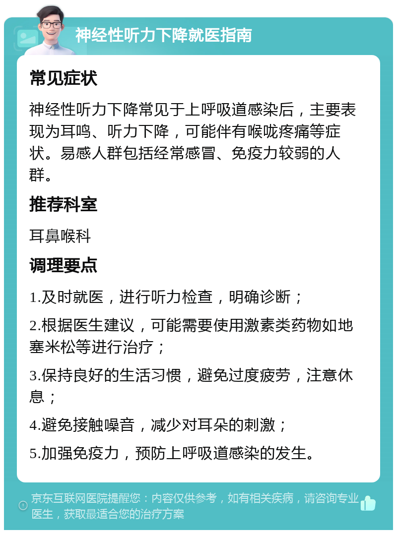 神经性听力下降就医指南 常见症状 神经性听力下降常见于上呼吸道感染后，主要表现为耳鸣、听力下降，可能伴有喉咙疼痛等症状。易感人群包括经常感冒、免疫力较弱的人群。 推荐科室 耳鼻喉科 调理要点 1.及时就医，进行听力检查，明确诊断； 2.根据医生建议，可能需要使用激素类药物如地塞米松等进行治疗； 3.保持良好的生活习惯，避免过度疲劳，注意休息； 4.避免接触噪音，减少对耳朵的刺激； 5.加强免疫力，预防上呼吸道感染的发生。