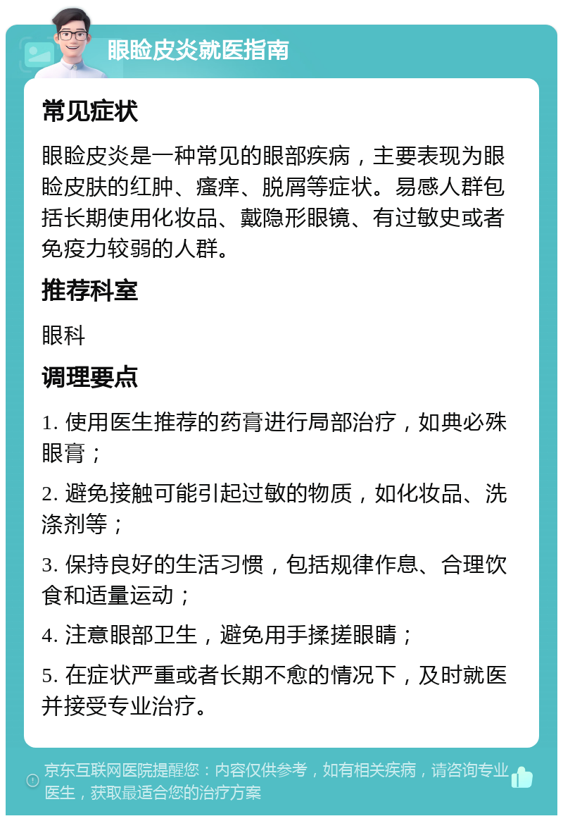 眼睑皮炎就医指南 常见症状 眼睑皮炎是一种常见的眼部疾病，主要表现为眼睑皮肤的红肿、瘙痒、脱屑等症状。易感人群包括长期使用化妆品、戴隐形眼镜、有过敏史或者免疫力较弱的人群。 推荐科室 眼科 调理要点 1. 使用医生推荐的药膏进行局部治疗，如典必殊眼膏； 2. 避免接触可能引起过敏的物质，如化妆品、洗涤剂等； 3. 保持良好的生活习惯，包括规律作息、合理饮食和适量运动； 4. 注意眼部卫生，避免用手揉搓眼睛； 5. 在症状严重或者长期不愈的情况下，及时就医并接受专业治疗。