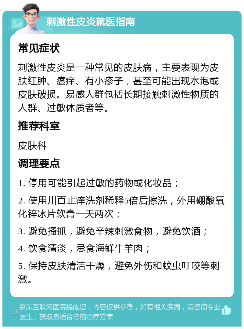 刺激性皮炎就医指南 常见症状 刺激性皮炎是一种常见的皮肤病，主要表现为皮肤红肿、瘙痒、有小疹子，甚至可能出现水泡或皮肤破损。易感人群包括长期接触刺激性物质的人群、过敏体质者等。 推荐科室 皮肤科 调理要点 1. 停用可能引起过敏的药物或化妆品； 2. 使用川百止痒洗剂稀释5倍后擦洗，外用硼酸氧化锌冰片软膏一天两次； 3. 避免搔抓，避免辛辣刺激食物，避免饮酒； 4. 饮食清淡，忌食海鲜牛羊肉； 5. 保持皮肤清洁干燥，避免外伤和蚊虫叮咬等刺激。