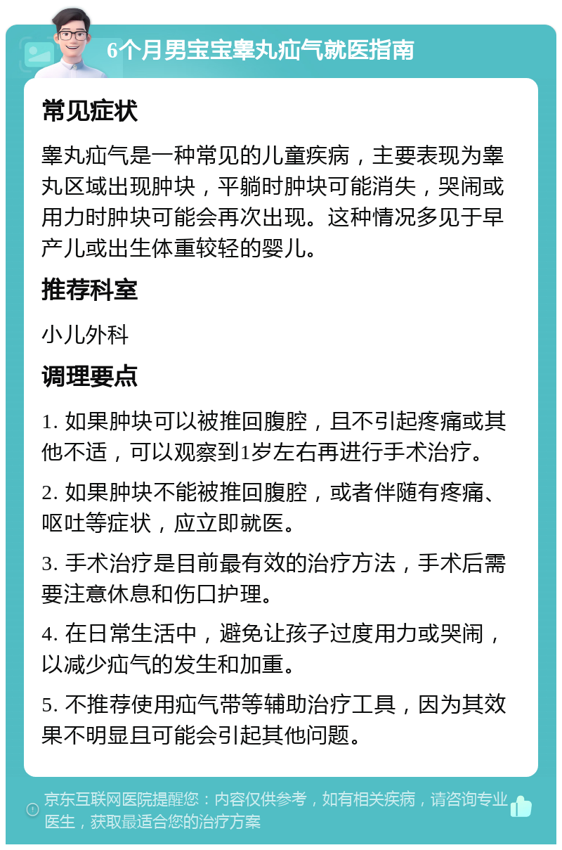 6个月男宝宝睾丸疝气就医指南 常见症状 睾丸疝气是一种常见的儿童疾病，主要表现为睾丸区域出现肿块，平躺时肿块可能消失，哭闹或用力时肿块可能会再次出现。这种情况多见于早产儿或出生体重较轻的婴儿。 推荐科室 小儿外科 调理要点 1. 如果肿块可以被推回腹腔，且不引起疼痛或其他不适，可以观察到1岁左右再进行手术治疗。 2. 如果肿块不能被推回腹腔，或者伴随有疼痛、呕吐等症状，应立即就医。 3. 手术治疗是目前最有效的治疗方法，手术后需要注意休息和伤口护理。 4. 在日常生活中，避免让孩子过度用力或哭闹，以减少疝气的发生和加重。 5. 不推荐使用疝气带等辅助治疗工具，因为其效果不明显且可能会引起其他问题。