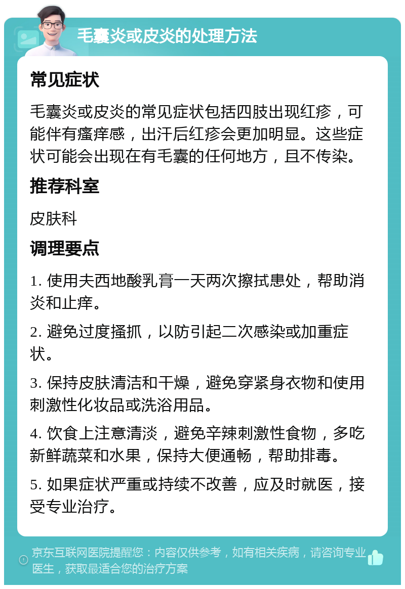 毛囊炎或皮炎的处理方法 常见症状 毛囊炎或皮炎的常见症状包括四肢出现红疹，可能伴有瘙痒感，出汗后红疹会更加明显。这些症状可能会出现在有毛囊的任何地方，且不传染。 推荐科室 皮肤科 调理要点 1. 使用夫西地酸乳膏一天两次擦拭患处，帮助消炎和止痒。 2. 避免过度搔抓，以防引起二次感染或加重症状。 3. 保持皮肤清洁和干燥，避免穿紧身衣物和使用刺激性化妆品或洗浴用品。 4. 饮食上注意清淡，避免辛辣刺激性食物，多吃新鲜蔬菜和水果，保持大便通畅，帮助排毒。 5. 如果症状严重或持续不改善，应及时就医，接受专业治疗。