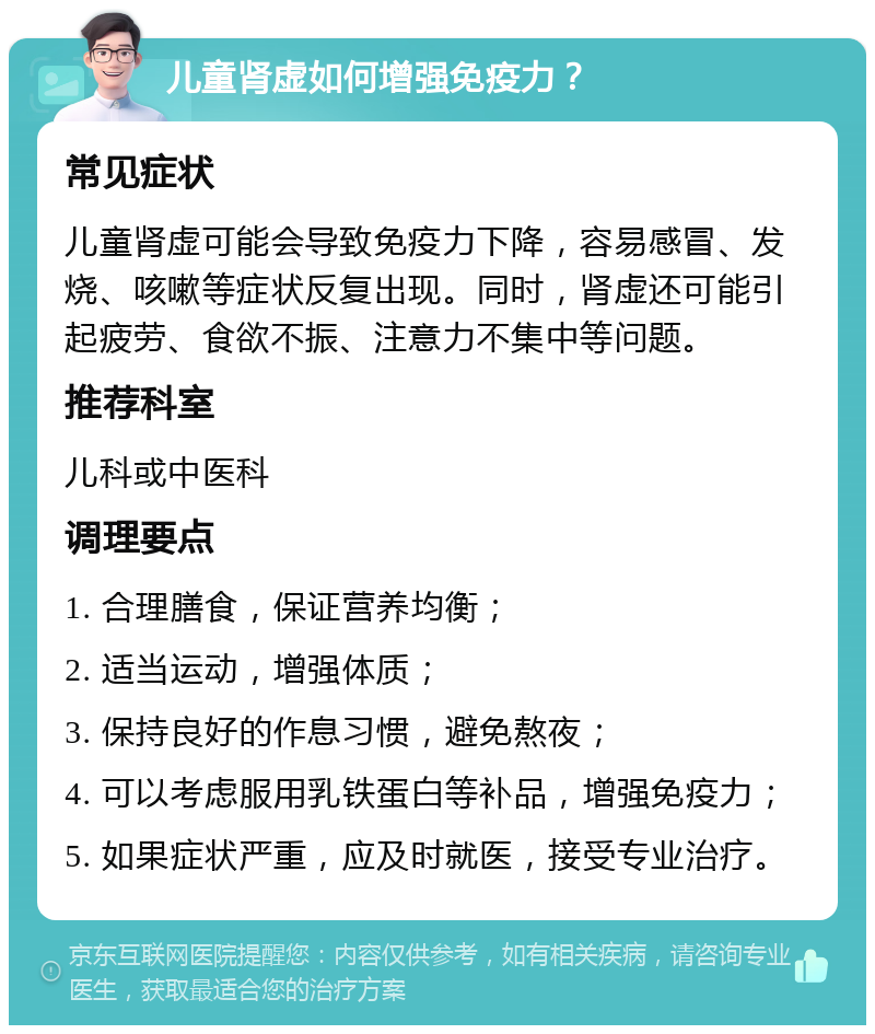 儿童肾虚如何增强免疫力？ 常见症状 儿童肾虚可能会导致免疫力下降，容易感冒、发烧、咳嗽等症状反复出现。同时，肾虚还可能引起疲劳、食欲不振、注意力不集中等问题。 推荐科室 儿科或中医科 调理要点 1. 合理膳食，保证营养均衡； 2. 适当运动，增强体质； 3. 保持良好的作息习惯，避免熬夜； 4. 可以考虑服用乳铁蛋白等补品，增强免疫力； 5. 如果症状严重，应及时就医，接受专业治疗。