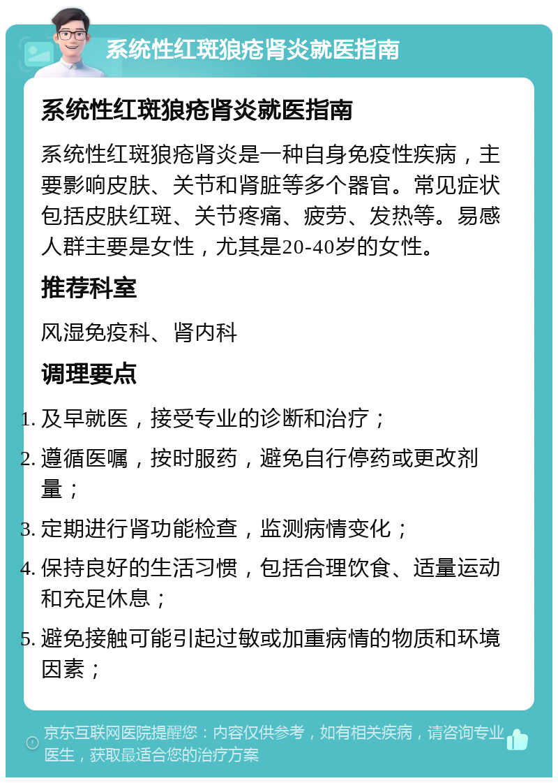 系统性红斑狼疮肾炎就医指南 系统性红斑狼疮肾炎就医指南 系统性红斑狼疮肾炎是一种自身免疫性疾病，主要影响皮肤、关节和肾脏等多个器官。常见症状包括皮肤红斑、关节疼痛、疲劳、发热等。易感人群主要是女性，尤其是20-40岁的女性。 推荐科室 风湿免疫科、肾内科 调理要点 及早就医，接受专业的诊断和治疗； 遵循医嘱，按时服药，避免自行停药或更改剂量； 定期进行肾功能检查，监测病情变化； 保持良好的生活习惯，包括合理饮食、适量运动和充足休息； 避免接触可能引起过敏或加重病情的物质和环境因素；