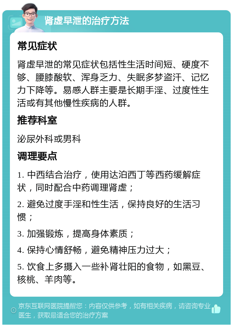 肾虚早泄的治疗方法 常见症状 肾虚早泄的常见症状包括性生活时间短、硬度不够、腰膝酸软、浑身乏力、失眠多梦盗汗、记忆力下降等。易感人群主要是长期手淫、过度性生活或有其他慢性疾病的人群。 推荐科室 泌尿外科或男科 调理要点 1. 中西结合治疗，使用达泊西丁等西药缓解症状，同时配合中药调理肾虚； 2. 避免过度手淫和性生活，保持良好的生活习惯； 3. 加强锻炼，提高身体素质； 4. 保持心情舒畅，避免精神压力过大； 5. 饮食上多摄入一些补肾壮阳的食物，如黑豆、核桃、羊肉等。