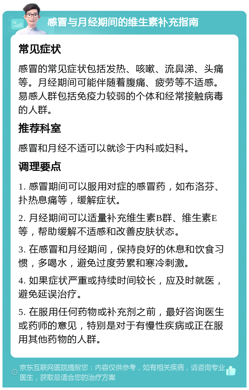 感冒与月经期间的维生素补充指南 常见症状 感冒的常见症状包括发热、咳嗽、流鼻涕、头痛等。月经期间可能伴随着腹痛、疲劳等不适感。易感人群包括免疫力较弱的个体和经常接触病毒的人群。 推荐科室 感冒和月经不适可以就诊于内科或妇科。 调理要点 1. 感冒期间可以服用对症的感冒药，如布洛芬、扑热息痛等，缓解症状。 2. 月经期间可以适量补充维生素B群、维生素E等，帮助缓解不适感和改善皮肤状态。 3. 在感冒和月经期间，保持良好的休息和饮食习惯，多喝水，避免过度劳累和寒冷刺激。 4. 如果症状严重或持续时间较长，应及时就医，避免延误治疗。 5. 在服用任何药物或补充剂之前，最好咨询医生或药师的意见，特别是对于有慢性疾病或正在服用其他药物的人群。