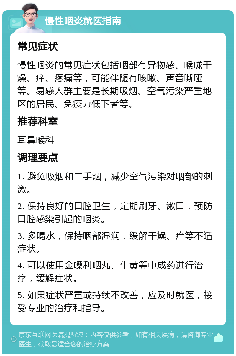 慢性咽炎就医指南 常见症状 慢性咽炎的常见症状包括咽部有异物感、喉咙干燥、痒、疼痛等，可能伴随有咳嗽、声音嘶哑等。易感人群主要是长期吸烟、空气污染严重地区的居民、免疫力低下者等。 推荐科室 耳鼻喉科 调理要点 1. 避免吸烟和二手烟，减少空气污染对咽部的刺激。 2. 保持良好的口腔卫生，定期刷牙、漱口，预防口腔感染引起的咽炎。 3. 多喝水，保持咽部湿润，缓解干燥、痒等不适症状。 4. 可以使用金嗓利咽丸、牛黄等中成药进行治疗，缓解症状。 5. 如果症状严重或持续不改善，应及时就医，接受专业的治疗和指导。