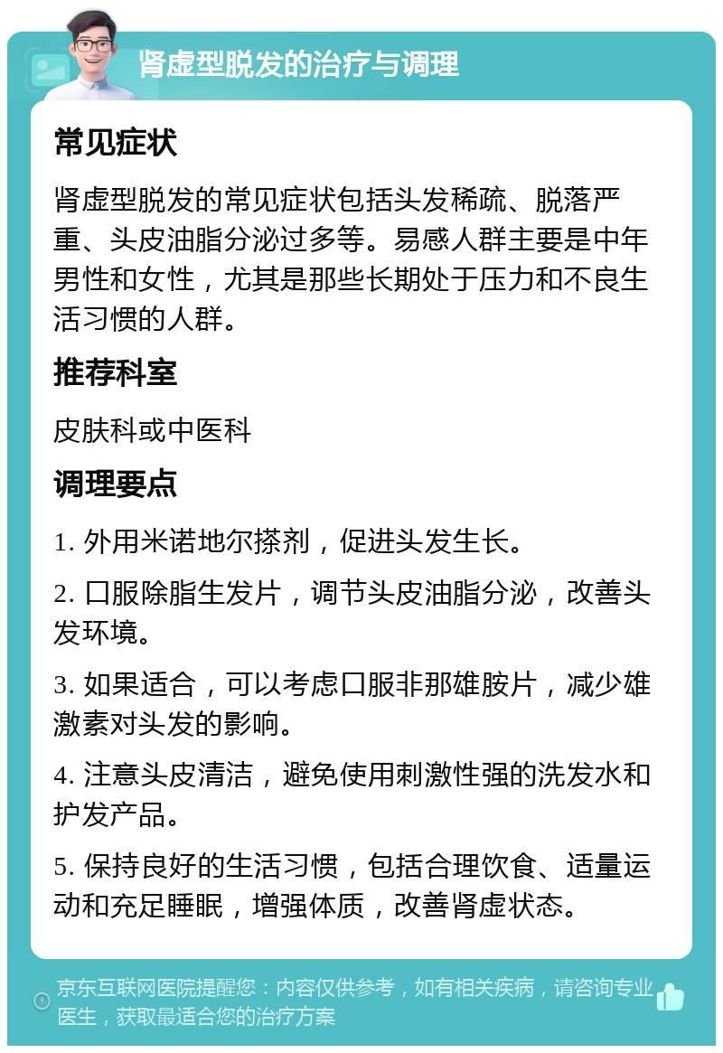 肾虚型脱发的治疗与调理 常见症状 肾虚型脱发的常见症状包括头发稀疏、脱落严重、头皮油脂分泌过多等。易感人群主要是中年男性和女性，尤其是那些长期处于压力和不良生活习惯的人群。 推荐科室 皮肤科或中医科 调理要点 1. 外用米诺地尔搽剂，促进头发生长。 2. 口服除脂生发片，调节头皮油脂分泌，改善头发环境。 3. 如果适合，可以考虑口服非那雄胺片，减少雄激素对头发的影响。 4. 注意头皮清洁，避免使用刺激性强的洗发水和护发产品。 5. 保持良好的生活习惯，包括合理饮食、适量运动和充足睡眠，增强体质，改善肾虚状态。