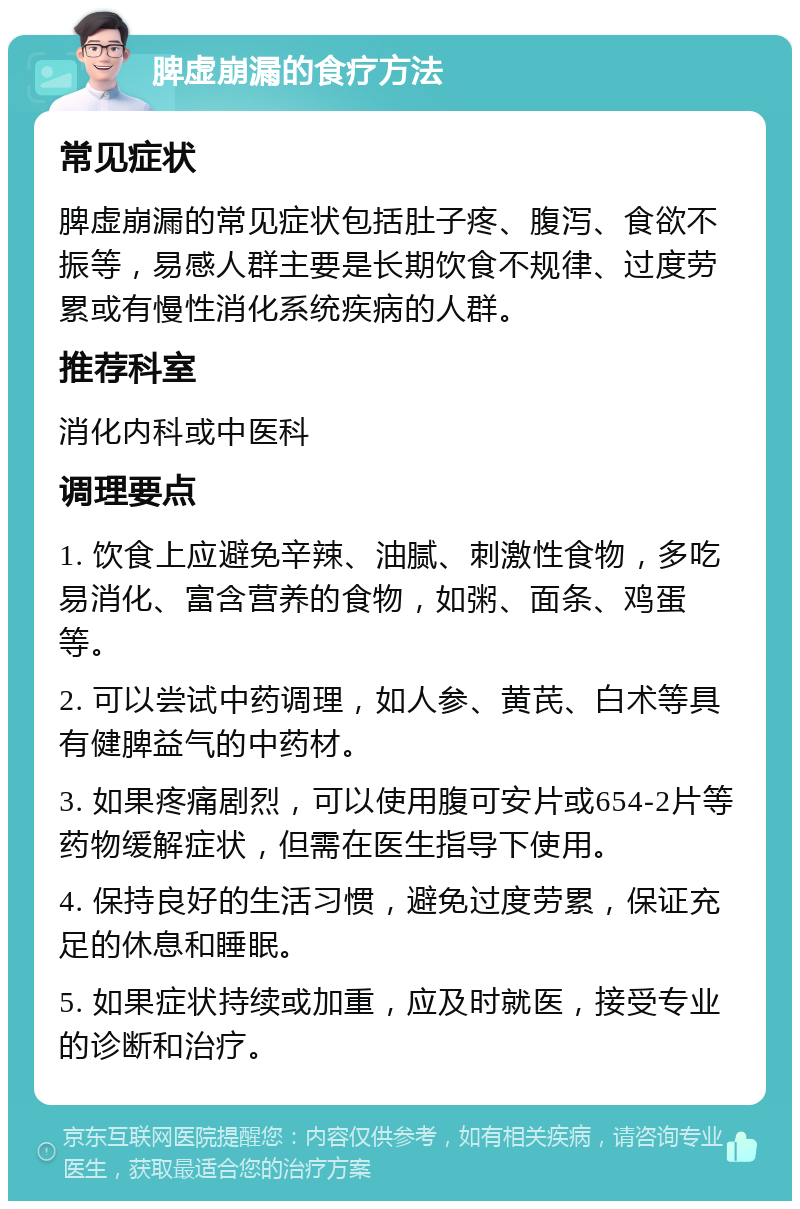 脾虚崩漏的食疗方法 常见症状 脾虚崩漏的常见症状包括肚子疼、腹泻、食欲不振等，易感人群主要是长期饮食不规律、过度劳累或有慢性消化系统疾病的人群。 推荐科室 消化内科或中医科 调理要点 1. 饮食上应避免辛辣、油腻、刺激性食物，多吃易消化、富含营养的食物，如粥、面条、鸡蛋等。 2. 可以尝试中药调理，如人参、黄芪、白术等具有健脾益气的中药材。 3. 如果疼痛剧烈，可以使用腹可安片或654-2片等药物缓解症状，但需在医生指导下使用。 4. 保持良好的生活习惯，避免过度劳累，保证充足的休息和睡眠。 5. 如果症状持续或加重，应及时就医，接受专业的诊断和治疗。